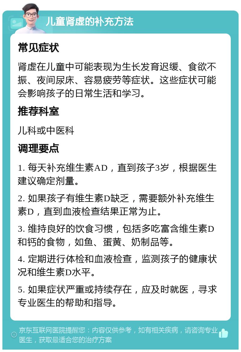 儿童肾虚的补充方法 常见症状 肾虚在儿童中可能表现为生长发育迟缓、食欲不振、夜间尿床、容易疲劳等症状。这些症状可能会影响孩子的日常生活和学习。 推荐科室 儿科或中医科 调理要点 1. 每天补充维生素AD，直到孩子3岁，根据医生建议确定剂量。 2. 如果孩子有维生素D缺乏，需要额外补充维生素D，直到血液检查结果正常为止。 3. 维持良好的饮食习惯，包括多吃富含维生素D和钙的食物，如鱼、蛋黄、奶制品等。 4. 定期进行体检和血液检查，监测孩子的健康状况和维生素D水平。 5. 如果症状严重或持续存在，应及时就医，寻求专业医生的帮助和指导。