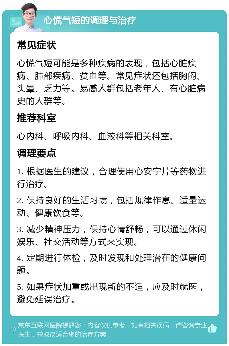 心慌气短的调理与治疗 常见症状 心慌气短可能是多种疾病的表现，包括心脏疾病、肺部疾病、贫血等。常见症状还包括胸闷、头晕、乏力等。易感人群包括老年人、有心脏病史的人群等。 推荐科室 心内科、呼吸内科、血液科等相关科室。 调理要点 1. 根据医生的建议，合理使用心安宁片等药物进行治疗。 2. 保持良好的生活习惯，包括规律作息、适量运动、健康饮食等。 3. 减少精神压力，保持心情舒畅，可以通过休闲娱乐、社交活动等方式来实现。 4. 定期进行体检，及时发现和处理潜在的健康问题。 5. 如果症状加重或出现新的不适，应及时就医，避免延误治疗。