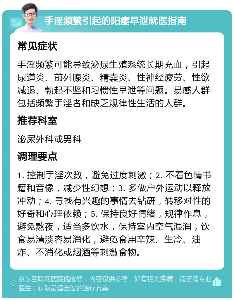 手淫频繁引起的阳痿早泄就医指南 常见症状 手淫频繁可能导致泌尿生殖系统长期充血，引起尿道炎、前列腺炎、精囊炎、性神经疲劳、性欲减退、勃起不坚和习惯性早泄等问题。易感人群包括频繁手淫者和缺乏规律性生活的人群。 推荐科室 泌尿外科或男科 调理要点 1. 控制手淫次数，避免过度刺激；2. 不看色情书籍和音像，减少性幻想；3. 多做户外运动以释放冲动；4. 寻找有兴趣的事情去钻研，转移对性的好奇和心理依赖；5. 保持良好情绪，规律作息，避免熬夜，适当多饮水，保持室内空气湿润，饮食易清淡容易消化，避免食用辛辣、生冷、油炸、不消化或烟酒等刺激食物。