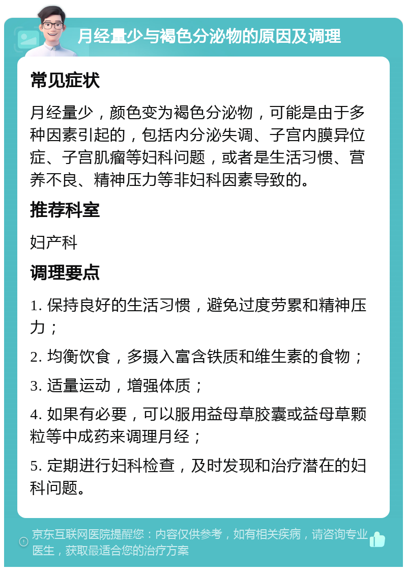 月经量少与褐色分泌物的原因及调理 常见症状 月经量少，颜色变为褐色分泌物，可能是由于多种因素引起的，包括内分泌失调、子宫内膜异位症、子宫肌瘤等妇科问题，或者是生活习惯、营养不良、精神压力等非妇科因素导致的。 推荐科室 妇产科 调理要点 1. 保持良好的生活习惯，避免过度劳累和精神压力； 2. 均衡饮食，多摄入富含铁质和维生素的食物； 3. 适量运动，增强体质； 4. 如果有必要，可以服用益母草胶囊或益母草颗粒等中成药来调理月经； 5. 定期进行妇科检查，及时发现和治疗潜在的妇科问题。