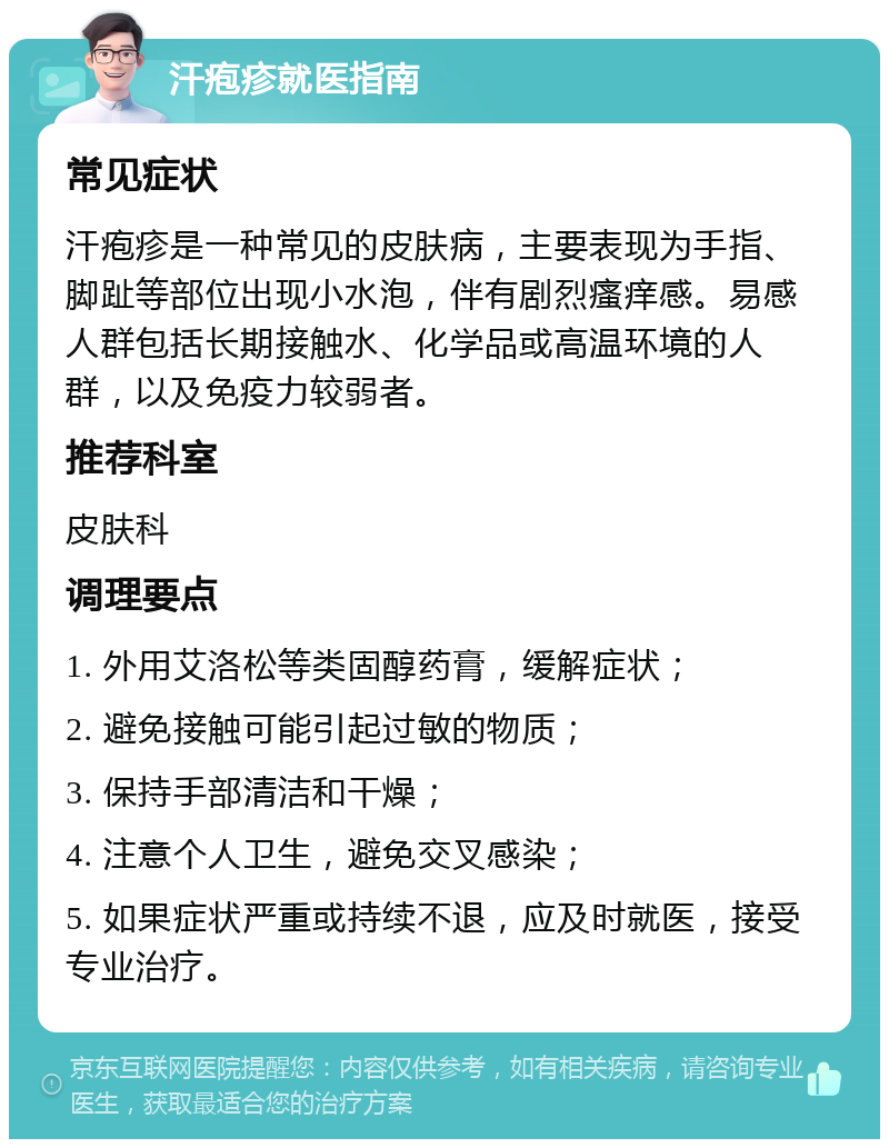 汗疱疹就医指南 常见症状 汗疱疹是一种常见的皮肤病，主要表现为手指、脚趾等部位出现小水泡，伴有剧烈瘙痒感。易感人群包括长期接触水、化学品或高温环境的人群，以及免疫力较弱者。 推荐科室 皮肤科 调理要点 1. 外用艾洛松等类固醇药膏，缓解症状； 2. 避免接触可能引起过敏的物质； 3. 保持手部清洁和干燥； 4. 注意个人卫生，避免交叉感染； 5. 如果症状严重或持续不退，应及时就医，接受专业治疗。