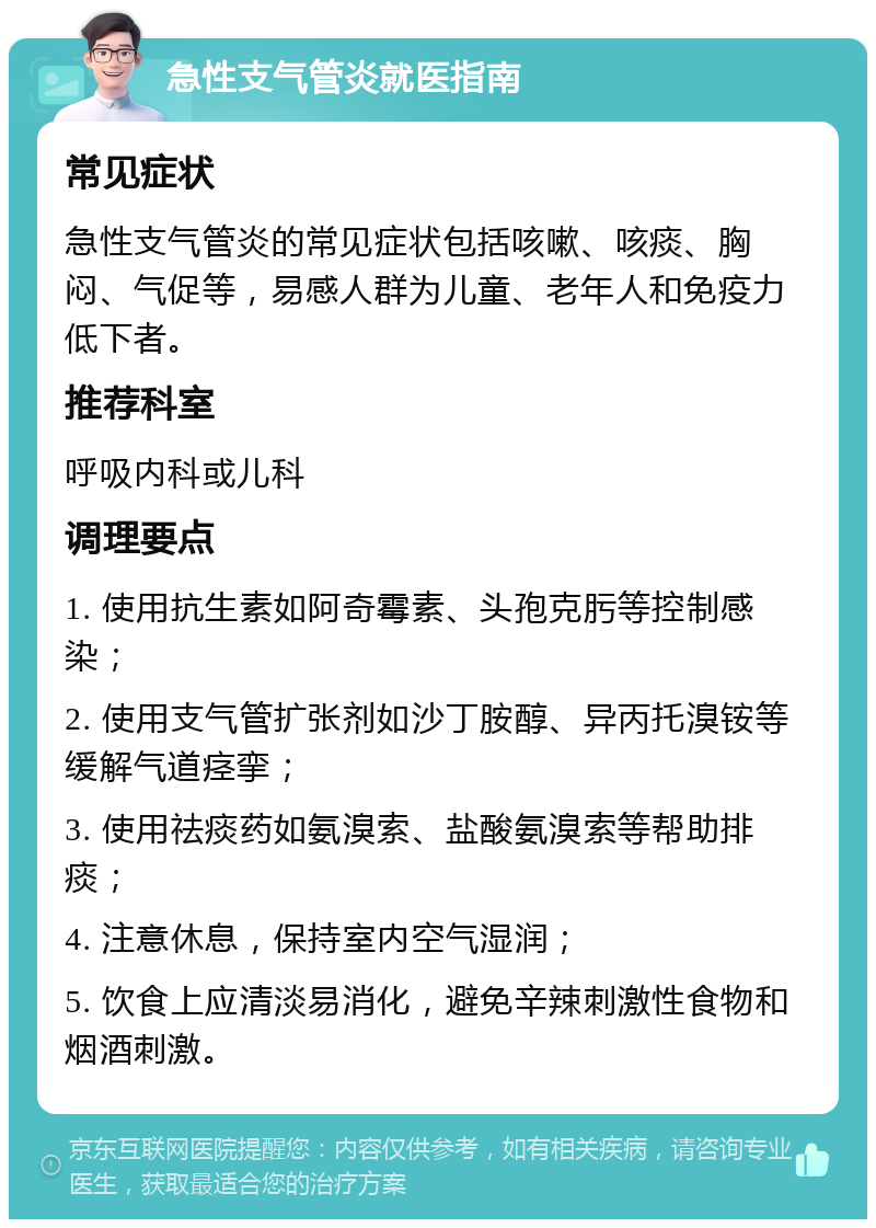 急性支气管炎就医指南 常见症状 急性支气管炎的常见症状包括咳嗽、咳痰、胸闷、气促等，易感人群为儿童、老年人和免疫力低下者。 推荐科室 呼吸内科或儿科 调理要点 1. 使用抗生素如阿奇霉素、头孢克肟等控制感染； 2. 使用支气管扩张剂如沙丁胺醇、异丙托溴铵等缓解气道痉挛； 3. 使用祛痰药如氨溴索、盐酸氨溴索等帮助排痰； 4. 注意休息，保持室内空气湿润； 5. 饮食上应清淡易消化，避免辛辣刺激性食物和烟酒刺激。