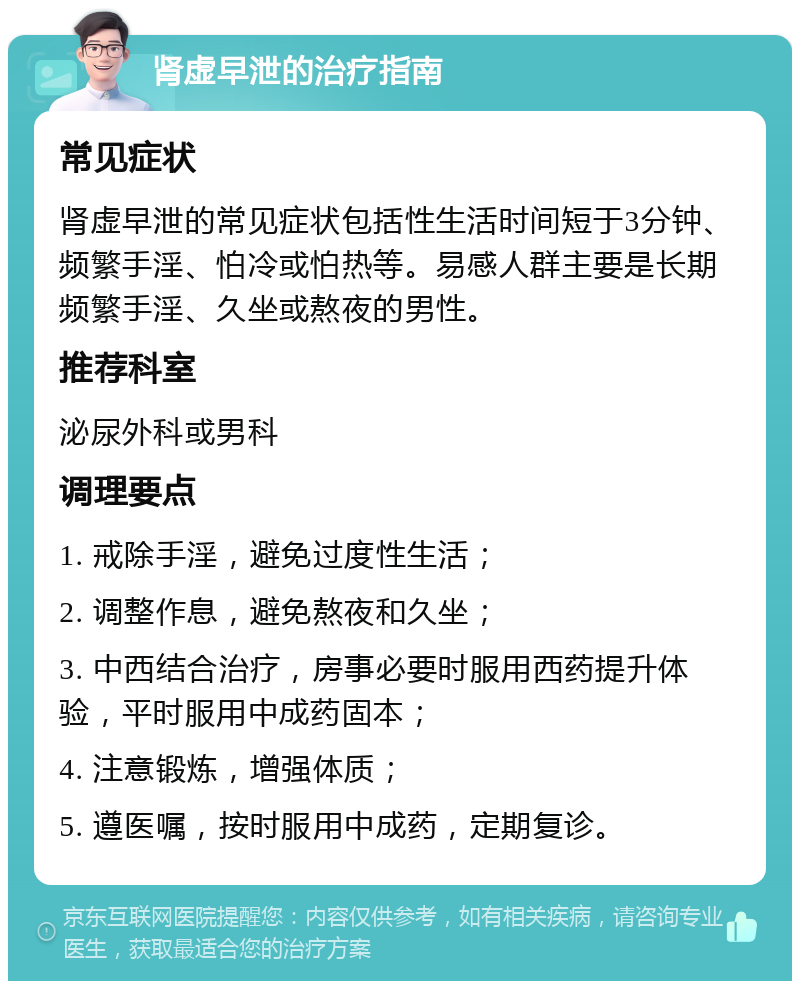 肾虚早泄的治疗指南 常见症状 肾虚早泄的常见症状包括性生活时间短于3分钟、频繁手淫、怕冷或怕热等。易感人群主要是长期频繁手淫、久坐或熬夜的男性。 推荐科室 泌尿外科或男科 调理要点 1. 戒除手淫，避免过度性生活； 2. 调整作息，避免熬夜和久坐； 3. 中西结合治疗，房事必要时服用西药提升体验，平时服用中成药固本； 4. 注意锻炼，增强体质； 5. 遵医嘱，按时服用中成药，定期复诊。