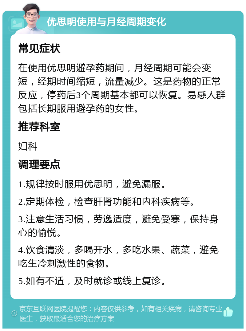 优思明使用与月经周期变化 常见症状 在使用优思明避孕药期间，月经周期可能会变短，经期时间缩短，流量减少。这是药物的正常反应，停药后3个周期基本都可以恢复。易感人群包括长期服用避孕药的女性。 推荐科室 妇科 调理要点 1.规律按时服用优思明，避免漏服。 2.定期体检，检查肝肾功能和内科疾病等。 3.注意生活习惯，劳逸适度，避免受寒，保持身心的愉悦。 4.饮食清淡，多喝开水，多吃水果、蔬菜，避免吃生冷刺激性的食物。 5.如有不适，及时就诊或线上复诊。