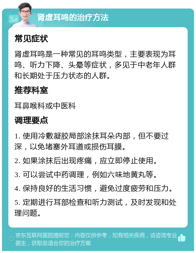 肾虚耳鸣的治疗方法 常见症状 肾虚耳鸣是一种常见的耳鸣类型，主要表现为耳鸣、听力下降、头晕等症状，多见于中老年人群和长期处于压力状态的人群。 推荐科室 耳鼻喉科或中医科 调理要点 1. 使用冷敷凝胶局部涂抹耳朵内部，但不要过深，以免堵塞外耳道或损伤耳膜。 2. 如果涂抹后出现疼痛，应立即停止使用。 3. 可以尝试中药调理，例如六味地黄丸等。 4. 保持良好的生活习惯，避免过度疲劳和压力。 5. 定期进行耳部检查和听力测试，及时发现和处理问题。