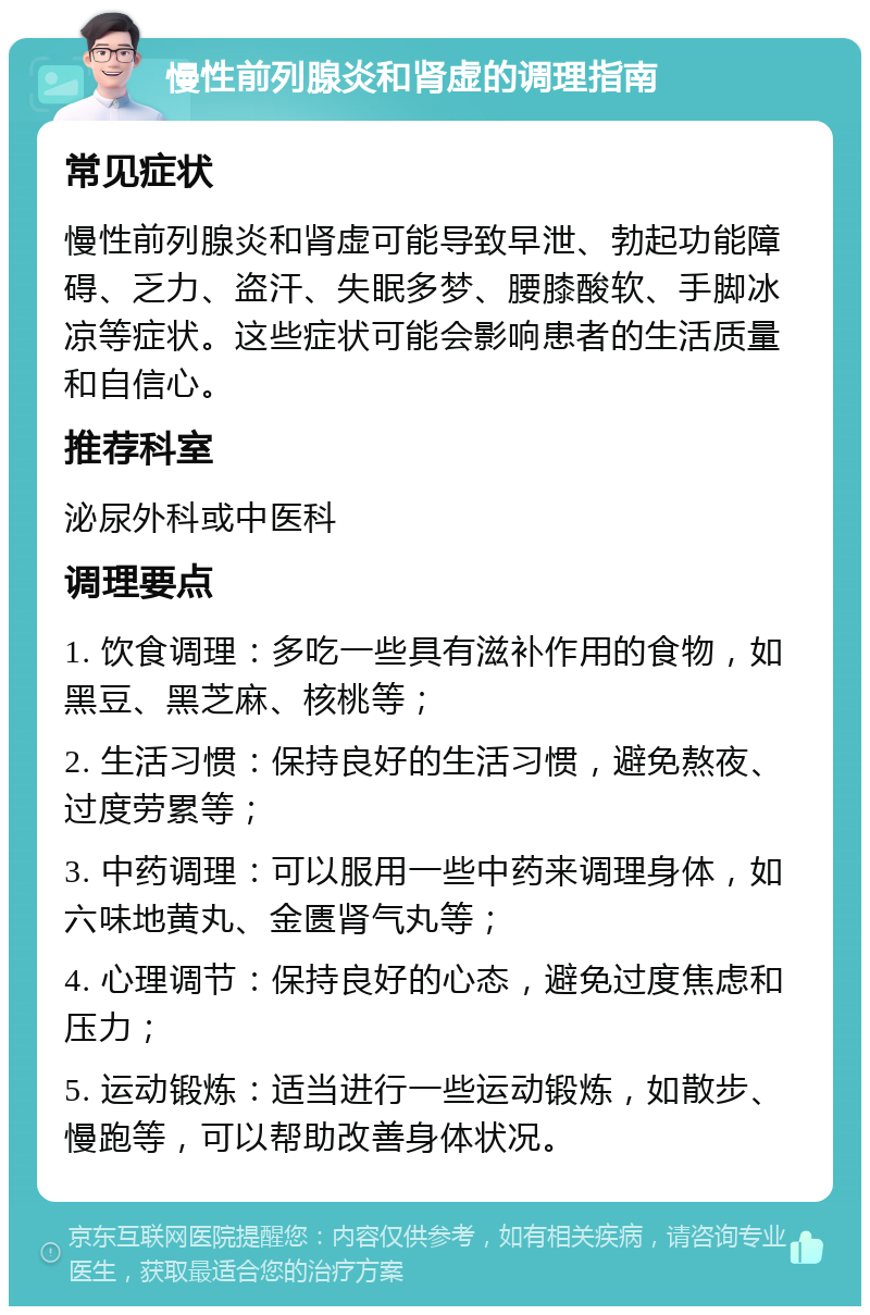 慢性前列腺炎和肾虚的调理指南 常见症状 慢性前列腺炎和肾虚可能导致早泄、勃起功能障碍、乏力、盗汗、失眠多梦、腰膝酸软、手脚冰凉等症状。这些症状可能会影响患者的生活质量和自信心。 推荐科室 泌尿外科或中医科 调理要点 1. 饮食调理：多吃一些具有滋补作用的食物，如黑豆、黑芝麻、核桃等； 2. 生活习惯：保持良好的生活习惯，避免熬夜、过度劳累等； 3. 中药调理：可以服用一些中药来调理身体，如六味地黄丸、金匮肾气丸等； 4. 心理调节：保持良好的心态，避免过度焦虑和压力； 5. 运动锻炼：适当进行一些运动锻炼，如散步、慢跑等，可以帮助改善身体状况。