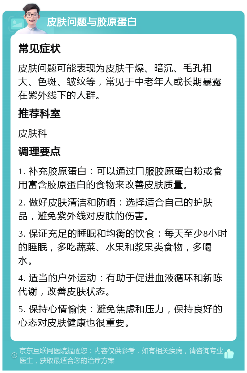 皮肤问题与胶原蛋白 常见症状 皮肤问题可能表现为皮肤干燥、暗沉、毛孔粗大、色斑、皱纹等，常见于中老年人或长期暴露在紫外线下的人群。 推荐科室 皮肤科 调理要点 1. 补充胶原蛋白：可以通过口服胶原蛋白粉或食用富含胶原蛋白的食物来改善皮肤质量。 2. 做好皮肤清洁和防晒：选择适合自己的护肤品，避免紫外线对皮肤的伤害。 3. 保证充足的睡眠和均衡的饮食：每天至少8小时的睡眠，多吃蔬菜、水果和浆果类食物，多喝水。 4. 适当的户外运动：有助于促进血液循环和新陈代谢，改善皮肤状态。 5. 保持心情愉快：避免焦虑和压力，保持良好的心态对皮肤健康也很重要。