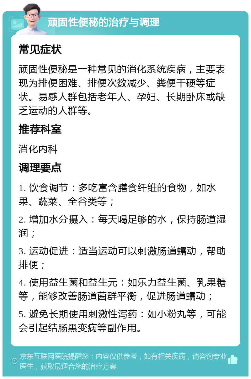 顽固性便秘的治疗与调理 常见症状 顽固性便秘是一种常见的消化系统疾病，主要表现为排便困难、排便次数减少、粪便干硬等症状。易感人群包括老年人、孕妇、长期卧床或缺乏运动的人群等。 推荐科室 消化内科 调理要点 1. 饮食调节：多吃富含膳食纤维的食物，如水果、蔬菜、全谷类等； 2. 增加水分摄入：每天喝足够的水，保持肠道湿润； 3. 运动促进：适当运动可以刺激肠道蠕动，帮助排便； 4. 使用益生菌和益生元：如乐力益生菌、乳果糖等，能够改善肠道菌群平衡，促进肠道蠕动； 5. 避免长期使用刺激性泻药：如小粉丸等，可能会引起结肠黑变病等副作用。