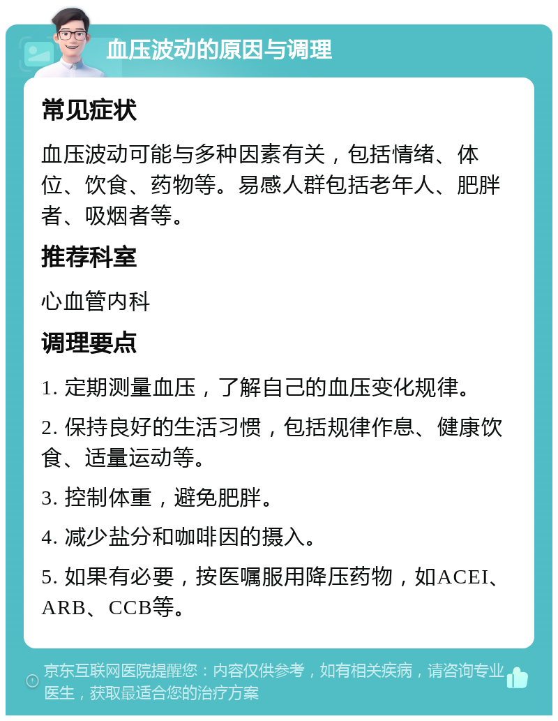 血压波动的原因与调理 常见症状 血压波动可能与多种因素有关，包括情绪、体位、饮食、药物等。易感人群包括老年人、肥胖者、吸烟者等。 推荐科室 心血管内科 调理要点 1. 定期测量血压，了解自己的血压变化规律。 2. 保持良好的生活习惯，包括规律作息、健康饮食、适量运动等。 3. 控制体重，避免肥胖。 4. 减少盐分和咖啡因的摄入。 5. 如果有必要，按医嘱服用降压药物，如ACEI、ARB、CCB等。