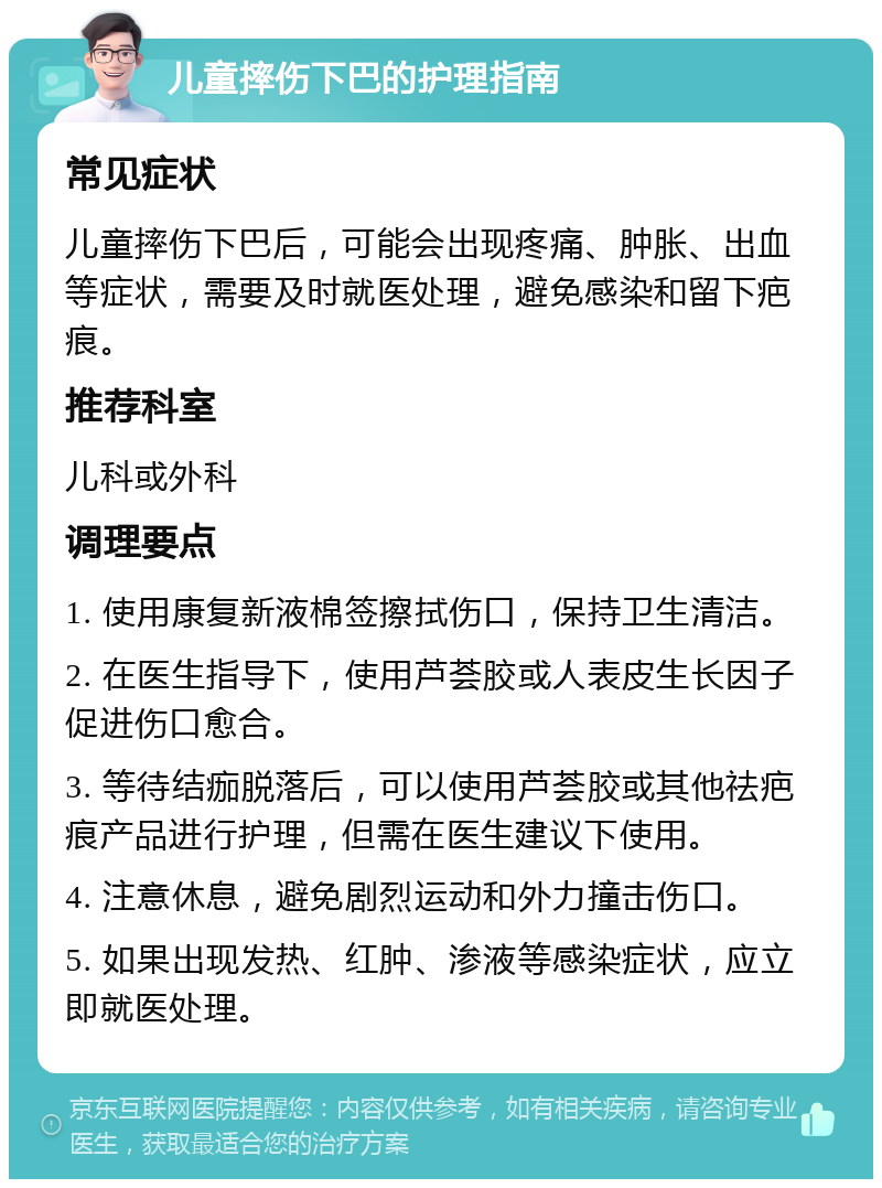 儿童摔伤下巴的护理指南 常见症状 儿童摔伤下巴后，可能会出现疼痛、肿胀、出血等症状，需要及时就医处理，避免感染和留下疤痕。 推荐科室 儿科或外科 调理要点 1. 使用康复新液棉签擦拭伤口，保持卫生清洁。 2. 在医生指导下，使用芦荟胶或人表皮生长因子促进伤口愈合。 3. 等待结痂脱落后，可以使用芦荟胶或其他祛疤痕产品进行护理，但需在医生建议下使用。 4. 注意休息，避免剧烈运动和外力撞击伤口。 5. 如果出现发热、红肿、渗液等感染症状，应立即就医处理。