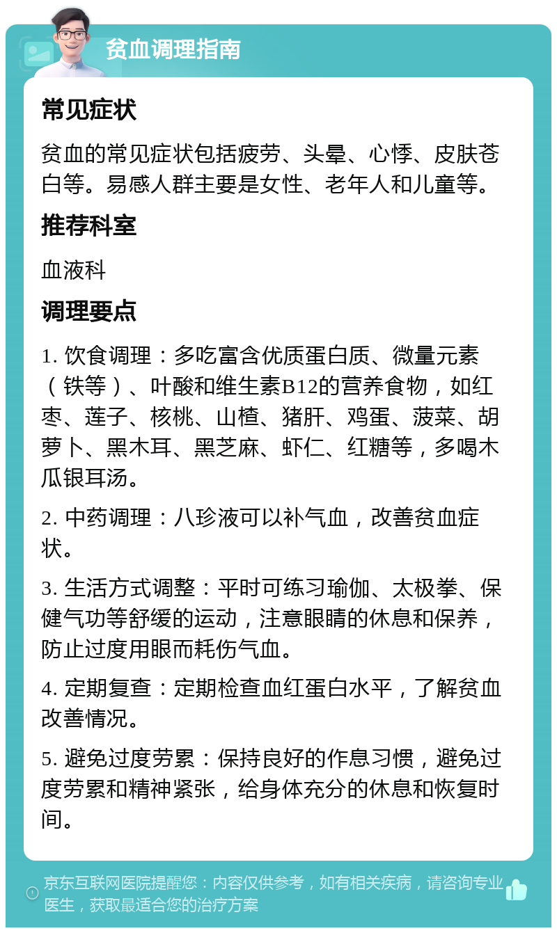 贫血调理指南 常见症状 贫血的常见症状包括疲劳、头晕、心悸、皮肤苍白等。易感人群主要是女性、老年人和儿童等。 推荐科室 血液科 调理要点 1. 饮食调理：多吃富含优质蛋白质、微量元素（铁等）、叶酸和维生素B12的营养食物，如红枣、莲子、核桃、山楂、猪肝、鸡蛋、菠菜、胡萝卜、黑木耳、黑芝麻、虾仁、红糖等，多喝木瓜银耳汤。 2. 中药调理：八珍液可以补气血，改善贫血症状。 3. 生活方式调整：平时可练习瑜伽、太极拳、保健气功等舒缓的运动，注意眼睛的休息和保养，防止过度用眼而耗伤气血。 4. 定期复查：定期检查血红蛋白水平，了解贫血改善情况。 5. 避免过度劳累：保持良好的作息习惯，避免过度劳累和精神紧张，给身体充分的休息和恢复时间。