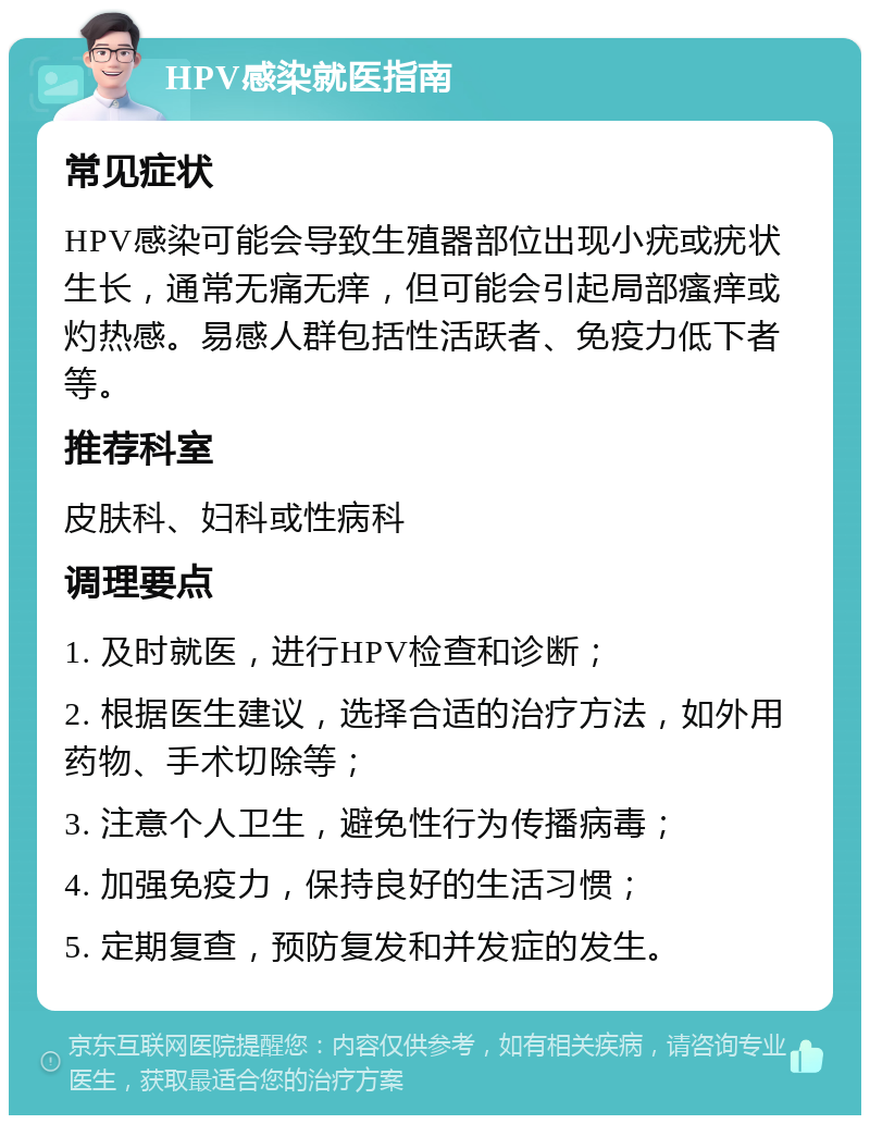 HPV感染就医指南 常见症状 HPV感染可能会导致生殖器部位出现小疣或疣状生长，通常无痛无痒，但可能会引起局部瘙痒或灼热感。易感人群包括性活跃者、免疫力低下者等。 推荐科室 皮肤科、妇科或性病科 调理要点 1. 及时就医，进行HPV检查和诊断； 2. 根据医生建议，选择合适的治疗方法，如外用药物、手术切除等； 3. 注意个人卫生，避免性行为传播病毒； 4. 加强免疫力，保持良好的生活习惯； 5. 定期复查，预防复发和并发症的发生。