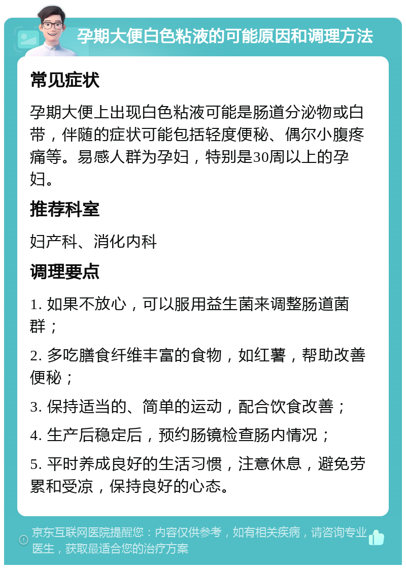 孕期大便白色粘液的可能原因和调理方法 常见症状 孕期大便上出现白色粘液可能是肠道分泌物或白带，伴随的症状可能包括轻度便秘、偶尔小腹疼痛等。易感人群为孕妇，特别是30周以上的孕妇。 推荐科室 妇产科、消化内科 调理要点 1. 如果不放心，可以服用益生菌来调整肠道菌群； 2. 多吃膳食纤维丰富的食物，如红薯，帮助改善便秘； 3. 保持适当的、简单的运动，配合饮食改善； 4. 生产后稳定后，预约肠镜检查肠内情况； 5. 平时养成良好的生活习惯，注意休息，避免劳累和受凉，保持良好的心态。