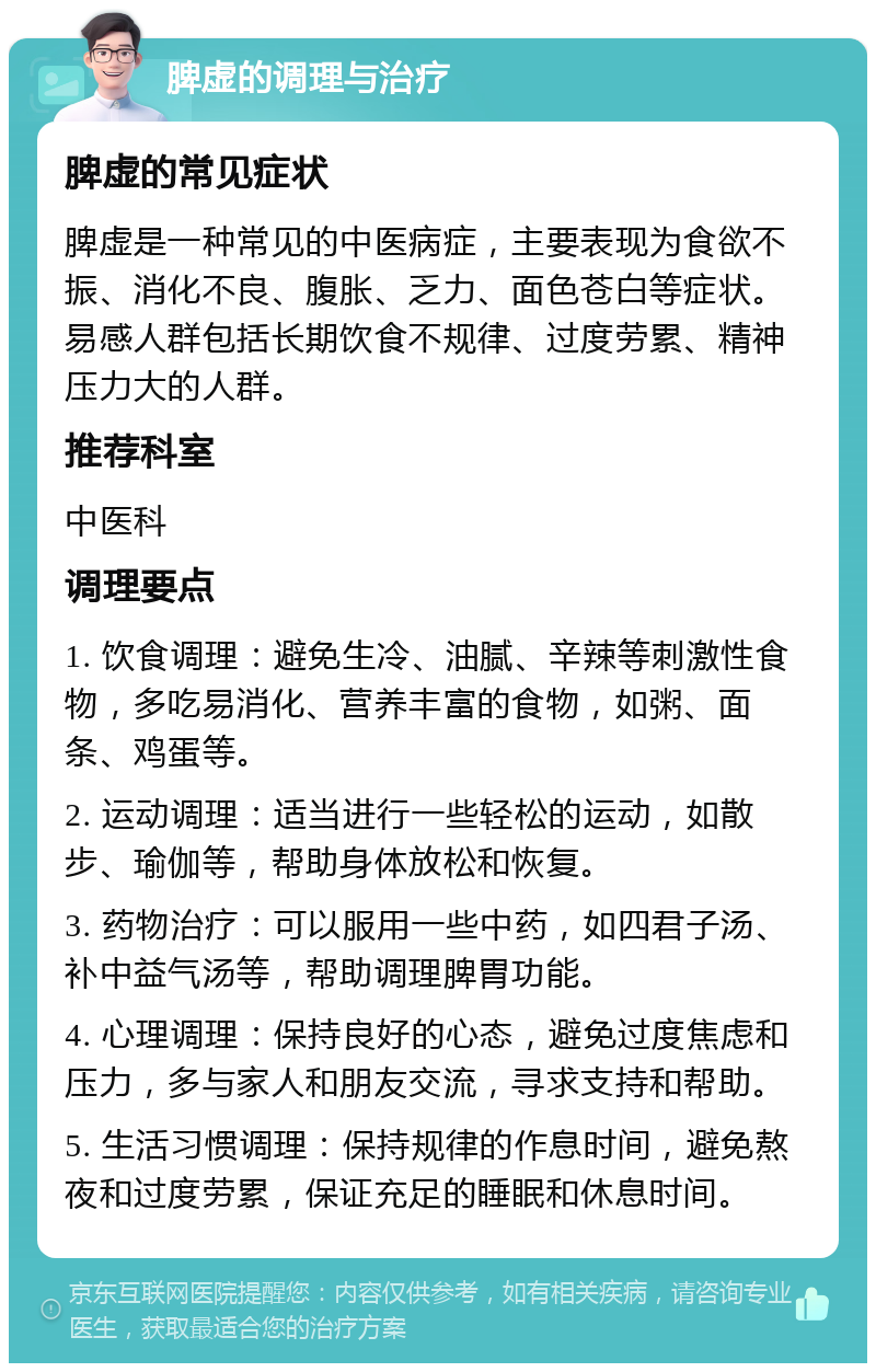 脾虚的调理与治疗 脾虚的常见症状 脾虚是一种常见的中医病症，主要表现为食欲不振、消化不良、腹胀、乏力、面色苍白等症状。易感人群包括长期饮食不规律、过度劳累、精神压力大的人群。 推荐科室 中医科 调理要点 1. 饮食调理：避免生冷、油腻、辛辣等刺激性食物，多吃易消化、营养丰富的食物，如粥、面条、鸡蛋等。 2. 运动调理：适当进行一些轻松的运动，如散步、瑜伽等，帮助身体放松和恢复。 3. 药物治疗：可以服用一些中药，如四君子汤、补中益气汤等，帮助调理脾胃功能。 4. 心理调理：保持良好的心态，避免过度焦虑和压力，多与家人和朋友交流，寻求支持和帮助。 5. 生活习惯调理：保持规律的作息时间，避免熬夜和过度劳累，保证充足的睡眠和休息时间。