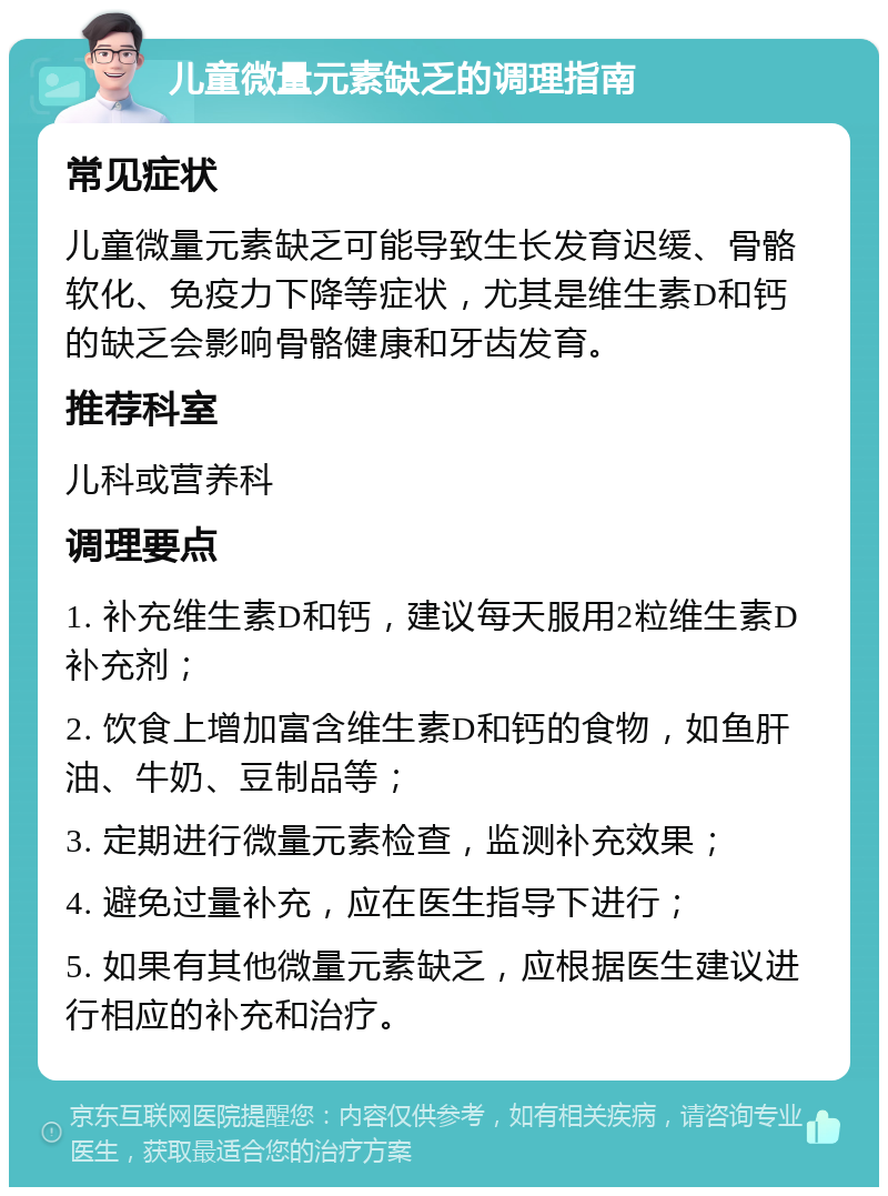 儿童微量元素缺乏的调理指南 常见症状 儿童微量元素缺乏可能导致生长发育迟缓、骨骼软化、免疫力下降等症状，尤其是维生素D和钙的缺乏会影响骨骼健康和牙齿发育。 推荐科室 儿科或营养科 调理要点 1. 补充维生素D和钙，建议每天服用2粒维生素D补充剂； 2. 饮食上增加富含维生素D和钙的食物，如鱼肝油、牛奶、豆制品等； 3. 定期进行微量元素检查，监测补充效果； 4. 避免过量补充，应在医生指导下进行； 5. 如果有其他微量元素缺乏，应根据医生建议进行相应的补充和治疗。