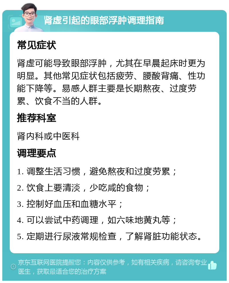 肾虚引起的眼部浮肿调理指南 常见症状 肾虚可能导致眼部浮肿，尤其在早晨起床时更为明显。其他常见症状包括疲劳、腰酸背痛、性功能下降等。易感人群主要是长期熬夜、过度劳累、饮食不当的人群。 推荐科室 肾内科或中医科 调理要点 1. 调整生活习惯，避免熬夜和过度劳累； 2. 饮食上要清淡，少吃咸的食物； 3. 控制好血压和血糖水平； 4. 可以尝试中药调理，如六味地黄丸等； 5. 定期进行尿液常规检查，了解肾脏功能状态。