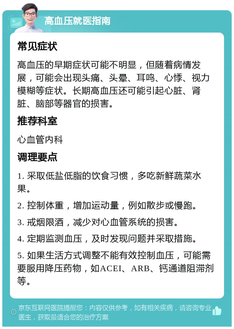 高血压就医指南 常见症状 高血压的早期症状可能不明显，但随着病情发展，可能会出现头痛、头晕、耳鸣、心悸、视力模糊等症状。长期高血压还可能引起心脏、肾脏、脑部等器官的损害。 推荐科室 心血管内科 调理要点 1. 采取低盐低脂的饮食习惯，多吃新鲜蔬菜水果。 2. 控制体重，增加运动量，例如散步或慢跑。 3. 戒烟限酒，减少对心血管系统的损害。 4. 定期监测血压，及时发现问题并采取措施。 5. 如果生活方式调整不能有效控制血压，可能需要服用降压药物，如ACEI、ARB、钙通道阻滞剂等。