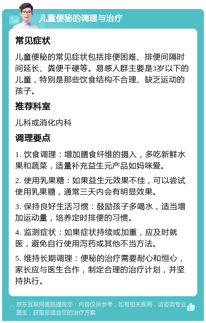 儿童便秘的调理与治疗 常见症状 儿童便秘的常见症状包括排便困难、排便间隔时间延长、粪便干硬等。易感人群主要是3岁以下的儿童，特别是那些饮食结构不合理、缺乏运动的孩子。 推荐科室 儿科或消化内科 调理要点 1. 饮食调理：增加膳食纤维的摄入，多吃新鲜水果和蔬菜，适量补充益生元产品如妈咪爱。 2. 使用乳果糖：如果益生元效果不佳，可以尝试使用乳果糖，通常三天内会有明显效果。 3. 保持良好生活习惯：鼓励孩子多喝水，适当增加运动量，培养定时排便的习惯。 4. 监测症状：如果症状持续或加重，应及时就医，避免自行使用泻药或其他不当方法。 5. 维持长期调理：便秘的治疗需要耐心和恒心，家长应与医生合作，制定合理的治疗计划，并坚持执行。