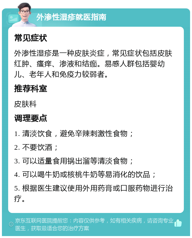 外渗性湿疹就医指南 常见症状 外渗性湿疹是一种皮肤炎症，常见症状包括皮肤红肿、瘙痒、渗液和结痂。易感人群包括婴幼儿、老年人和免疫力较弱者。 推荐科室 皮肤科 调理要点 1. 清淡饮食，避免辛辣刺激性食物； 2. 不要饮酒； 3. 可以适量食用锅出溜等清淡食物； 4. 可以喝牛奶或核桃牛奶等易消化的饮品； 5. 根据医生建议使用外用药膏或口服药物进行治疗。