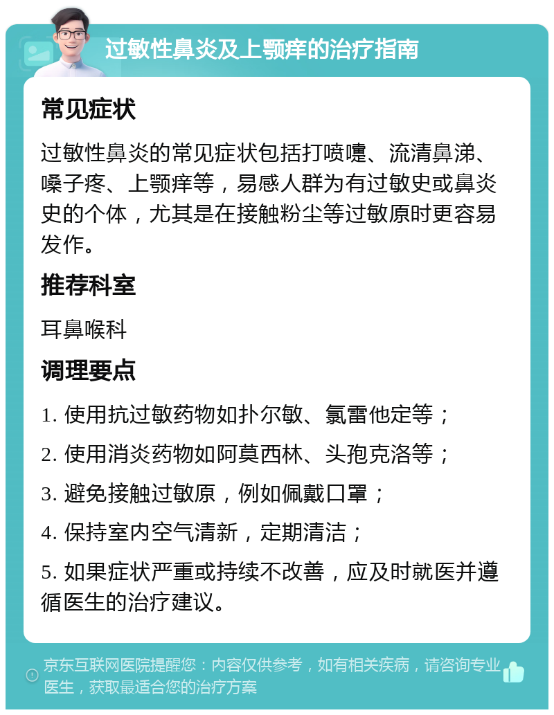 过敏性鼻炎及上颚痒的治疗指南 常见症状 过敏性鼻炎的常见症状包括打喷嚏、流清鼻涕、嗓子疼、上颚痒等，易感人群为有过敏史或鼻炎史的个体，尤其是在接触粉尘等过敏原时更容易发作。 推荐科室 耳鼻喉科 调理要点 1. 使用抗过敏药物如扑尔敏、氯雷他定等； 2. 使用消炎药物如阿莫西林、头孢克洛等； 3. 避免接触过敏原，例如佩戴口罩； 4. 保持室内空气清新，定期清洁； 5. 如果症状严重或持续不改善，应及时就医并遵循医生的治疗建议。