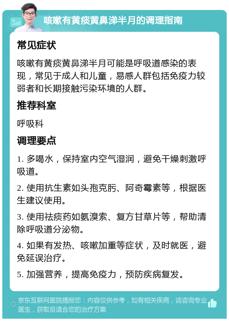 咳嗽有黄痰黄鼻涕半月的调理指南 常见症状 咳嗽有黄痰黄鼻涕半月可能是呼吸道感染的表现，常见于成人和儿童，易感人群包括免疫力较弱者和长期接触污染环境的人群。 推荐科室 呼吸科 调理要点 1. 多喝水，保持室内空气湿润，避免干燥刺激呼吸道。 2. 使用抗生素如头孢克肟、阿奇霉素等，根据医生建议使用。 3. 使用祛痰药如氨溴索、复方甘草片等，帮助清除呼吸道分泌物。 4. 如果有发热、咳嗽加重等症状，及时就医，避免延误治疗。 5. 加强营养，提高免疫力，预防疾病复发。