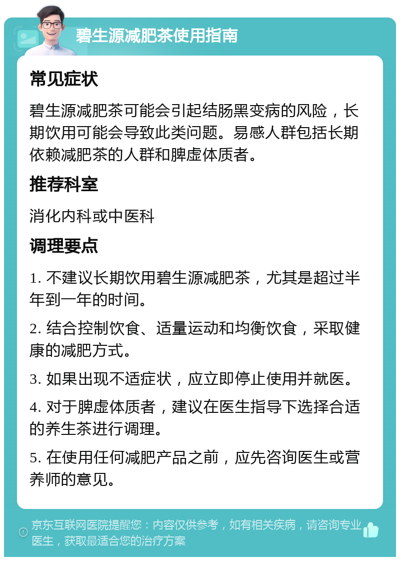 碧生源减肥茶使用指南 常见症状 碧生源减肥茶可能会引起结肠黑变病的风险，长期饮用可能会导致此类问题。易感人群包括长期依赖减肥茶的人群和脾虚体质者。 推荐科室 消化内科或中医科 调理要点 1. 不建议长期饮用碧生源减肥茶，尤其是超过半年到一年的时间。 2. 结合控制饮食、适量运动和均衡饮食，采取健康的减肥方式。 3. 如果出现不适症状，应立即停止使用并就医。 4. 对于脾虚体质者，建议在医生指导下选择合适的养生茶进行调理。 5. 在使用任何减肥产品之前，应先咨询医生或营养师的意见。