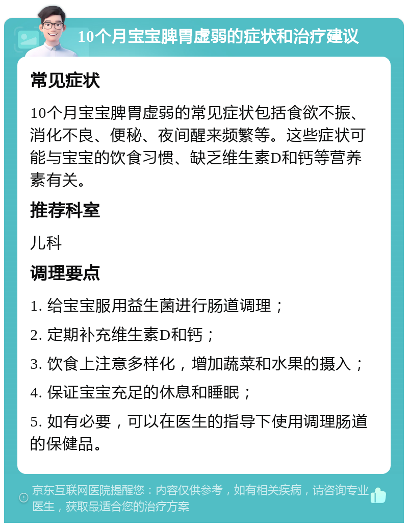 10个月宝宝脾胃虚弱的症状和治疗建议 常见症状 10个月宝宝脾胃虚弱的常见症状包括食欲不振、消化不良、便秘、夜间醒来频繁等。这些症状可能与宝宝的饮食习惯、缺乏维生素D和钙等营养素有关。 推荐科室 儿科 调理要点 1. 给宝宝服用益生菌进行肠道调理； 2. 定期补充维生素D和钙； 3. 饮食上注意多样化，增加蔬菜和水果的摄入； 4. 保证宝宝充足的休息和睡眠； 5. 如有必要，可以在医生的指导下使用调理肠道的保健品。