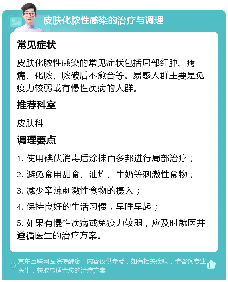 皮肤化脓性感染的治疗与调理 常见症状 皮肤化脓性感染的常见症状包括局部红肿、疼痛、化脓、脓破后不愈合等。易感人群主要是免疫力较弱或有慢性疾病的人群。 推荐科室 皮肤科 调理要点 1. 使用碘伏消毒后涂抹百多邦进行局部治疗； 2. 避免食用甜食、油炸、牛奶等刺激性食物； 3. 减少辛辣刺激性食物的摄入； 4. 保持良好的生活习惯，早睡早起； 5. 如果有慢性疾病或免疫力较弱，应及时就医并遵循医生的治疗方案。