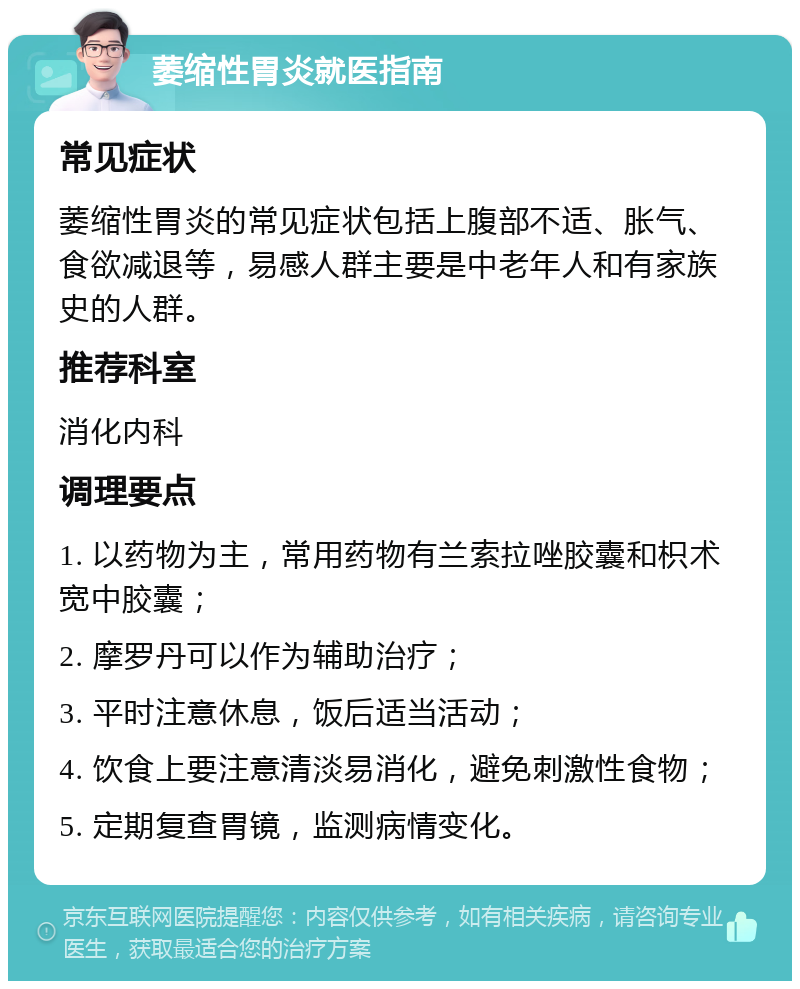 萎缩性胃炎就医指南 常见症状 萎缩性胃炎的常见症状包括上腹部不适、胀气、食欲减退等，易感人群主要是中老年人和有家族史的人群。 推荐科室 消化内科 调理要点 1. 以药物为主，常用药物有兰索拉唑胶囊和枳术宽中胶囊； 2. 摩罗丹可以作为辅助治疗； 3. 平时注意休息，饭后适当活动； 4. 饮食上要注意清淡易消化，避免刺激性食物； 5. 定期复查胃镜，监测病情变化。