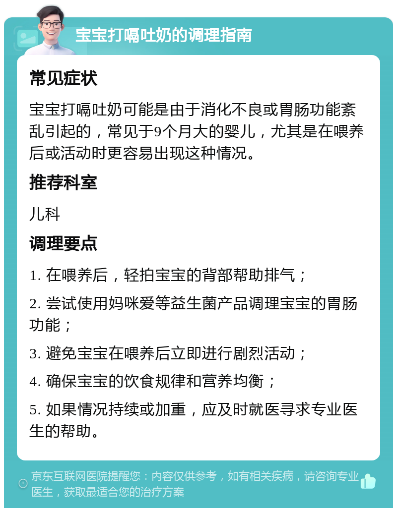 宝宝打嗝吐奶的调理指南 常见症状 宝宝打嗝吐奶可能是由于消化不良或胃肠功能紊乱引起的，常见于9个月大的婴儿，尤其是在喂养后或活动时更容易出现这种情况。 推荐科室 儿科 调理要点 1. 在喂养后，轻拍宝宝的背部帮助排气； 2. 尝试使用妈咪爱等益生菌产品调理宝宝的胃肠功能； 3. 避免宝宝在喂养后立即进行剧烈活动； 4. 确保宝宝的饮食规律和营养均衡； 5. 如果情况持续或加重，应及时就医寻求专业医生的帮助。