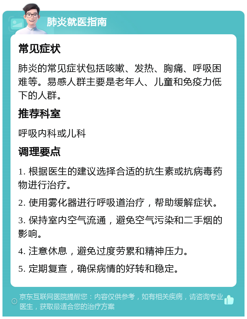 肺炎就医指南 常见症状 肺炎的常见症状包括咳嗽、发热、胸痛、呼吸困难等。易感人群主要是老年人、儿童和免疫力低下的人群。 推荐科室 呼吸内科或儿科 调理要点 1. 根据医生的建议选择合适的抗生素或抗病毒药物进行治疗。 2. 使用雾化器进行呼吸道治疗，帮助缓解症状。 3. 保持室内空气流通，避免空气污染和二手烟的影响。 4. 注意休息，避免过度劳累和精神压力。 5. 定期复查，确保病情的好转和稳定。