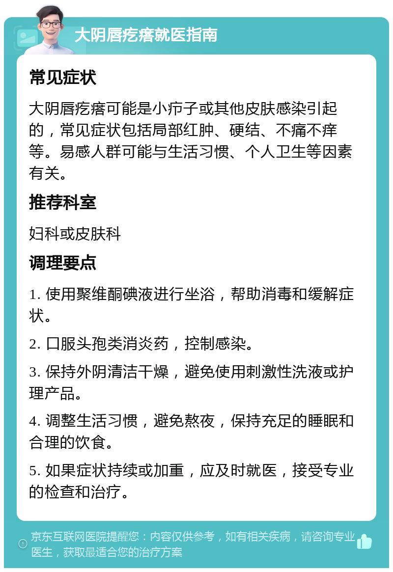 大阴唇疙瘩就医指南 常见症状 大阴唇疙瘩可能是小疖子或其他皮肤感染引起的，常见症状包括局部红肿、硬结、不痛不痒等。易感人群可能与生活习惯、个人卫生等因素有关。 推荐科室 妇科或皮肤科 调理要点 1. 使用聚维酮碘液进行坐浴，帮助消毒和缓解症状。 2. 口服头孢类消炎药，控制感染。 3. 保持外阴清洁干燥，避免使用刺激性洗液或护理产品。 4. 调整生活习惯，避免熬夜，保持充足的睡眠和合理的饮食。 5. 如果症状持续或加重，应及时就医，接受专业的检查和治疗。