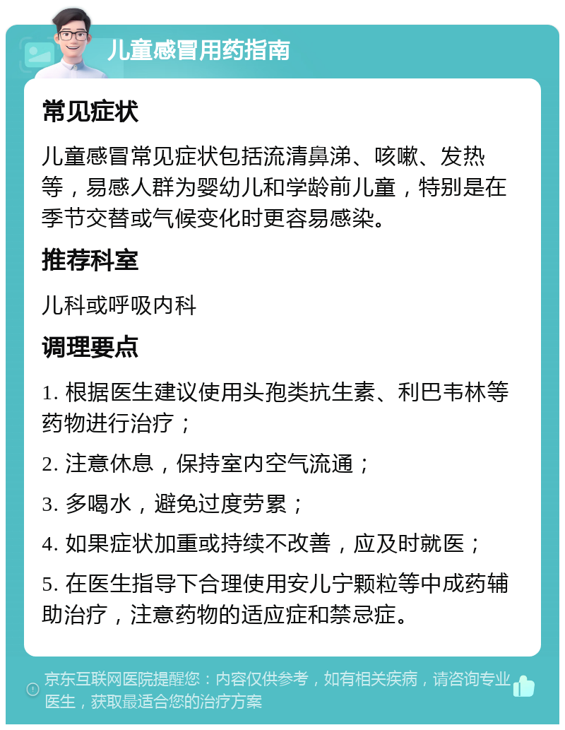 儿童感冒用药指南 常见症状 儿童感冒常见症状包括流清鼻涕、咳嗽、发热等，易感人群为婴幼儿和学龄前儿童，特别是在季节交替或气候变化时更容易感染。 推荐科室 儿科或呼吸内科 调理要点 1. 根据医生建议使用头孢类抗生素、利巴韦林等药物进行治疗； 2. 注意休息，保持室内空气流通； 3. 多喝水，避免过度劳累； 4. 如果症状加重或持续不改善，应及时就医； 5. 在医生指导下合理使用安儿宁颗粒等中成药辅助治疗，注意药物的适应症和禁忌症。