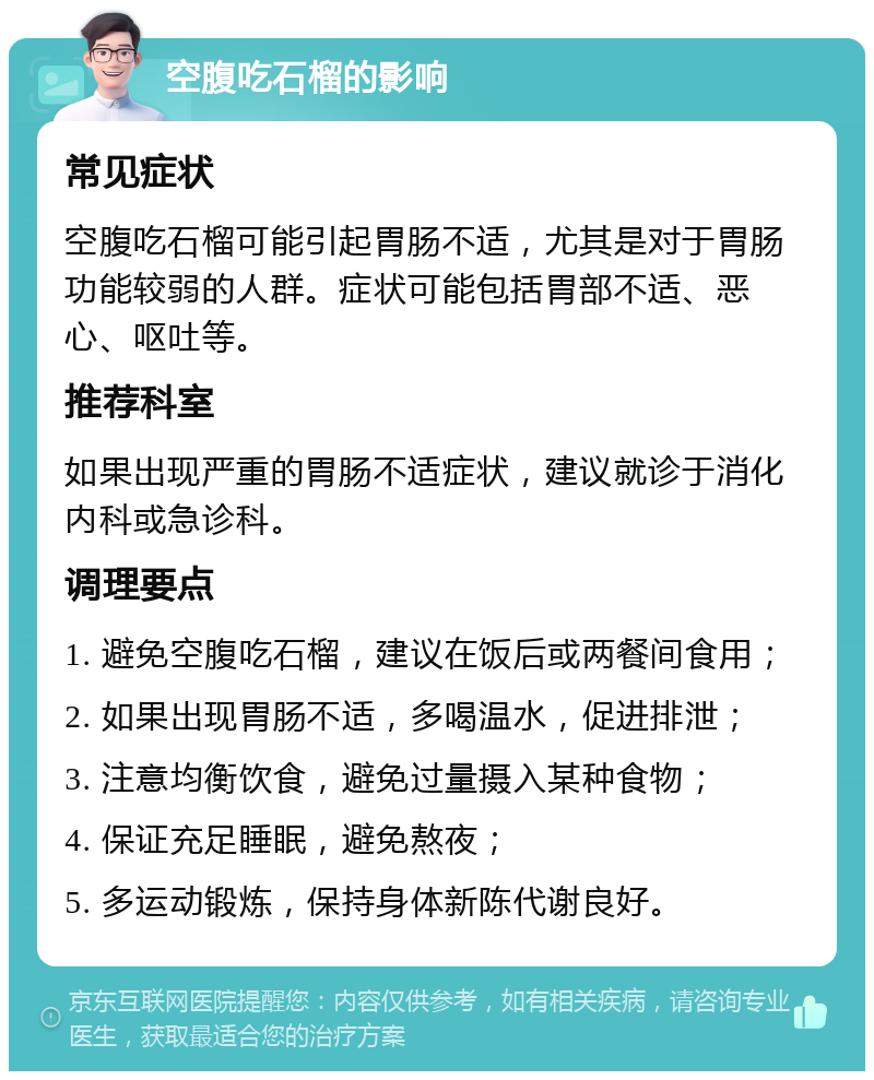 空腹吃石榴的影响 常见症状 空腹吃石榴可能引起胃肠不适，尤其是对于胃肠功能较弱的人群。症状可能包括胃部不适、恶心、呕吐等。 推荐科室 如果出现严重的胃肠不适症状，建议就诊于消化内科或急诊科。 调理要点 1. 避免空腹吃石榴，建议在饭后或两餐间食用； 2. 如果出现胃肠不适，多喝温水，促进排泄； 3. 注意均衡饮食，避免过量摄入某种食物； 4. 保证充足睡眠，避免熬夜； 5. 多运动锻炼，保持身体新陈代谢良好。