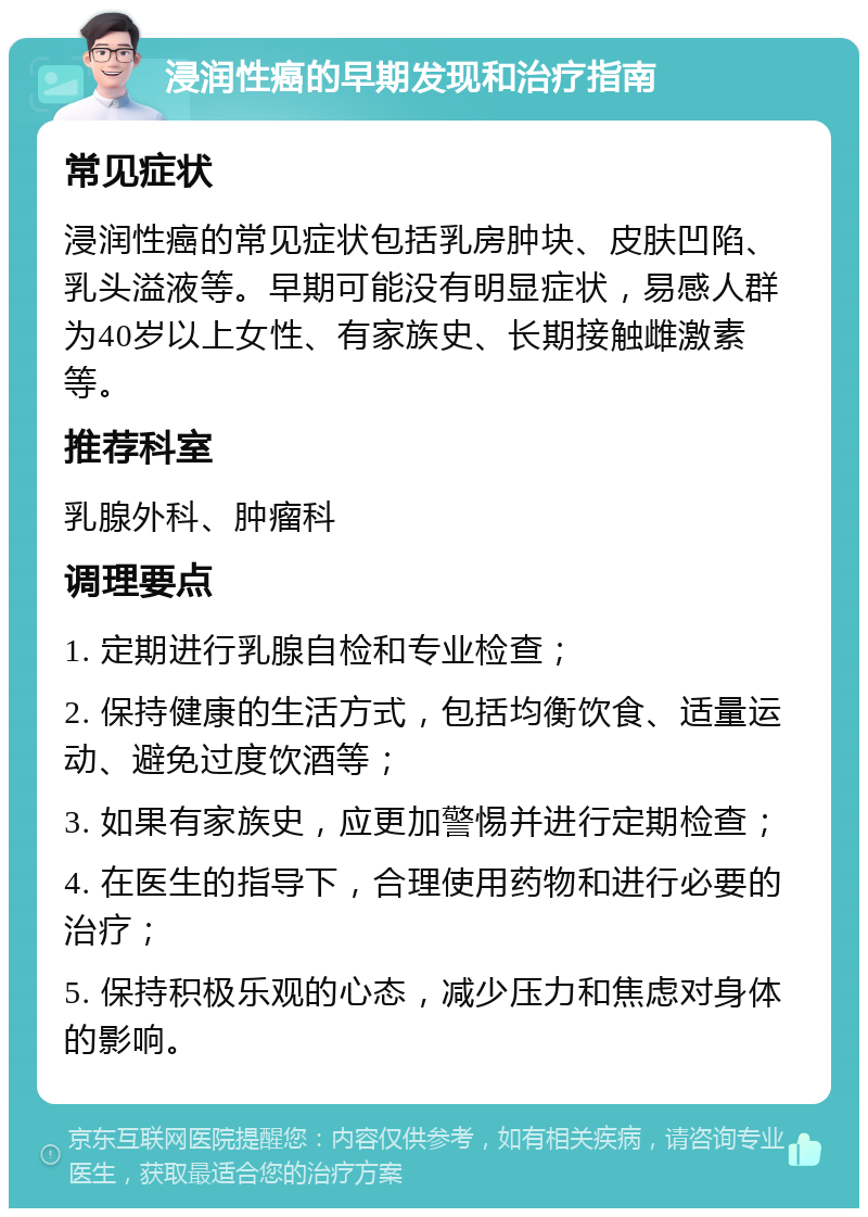 浸润性癌的早期发现和治疗指南 常见症状 浸润性癌的常见症状包括乳房肿块、皮肤凹陷、乳头溢液等。早期可能没有明显症状，易感人群为40岁以上女性、有家族史、长期接触雌激素等。 推荐科室 乳腺外科、肿瘤科 调理要点 1. 定期进行乳腺自检和专业检查； 2. 保持健康的生活方式，包括均衡饮食、适量运动、避免过度饮酒等； 3. 如果有家族史，应更加警惕并进行定期检查； 4. 在医生的指导下，合理使用药物和进行必要的治疗； 5. 保持积极乐观的心态，减少压力和焦虑对身体的影响。