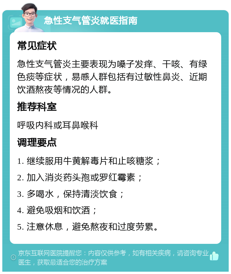 急性支气管炎就医指南 常见症状 急性支气管炎主要表现为嗓子发痒、干咳、有绿色痰等症状，易感人群包括有过敏性鼻炎、近期饮酒熬夜等情况的人群。 推荐科室 呼吸内科或耳鼻喉科 调理要点 1. 继续服用牛黄解毒片和止咳糖浆； 2. 加入消炎药头孢或罗红霉素； 3. 多喝水，保持清淡饮食； 4. 避免吸烟和饮酒； 5. 注意休息，避免熬夜和过度劳累。