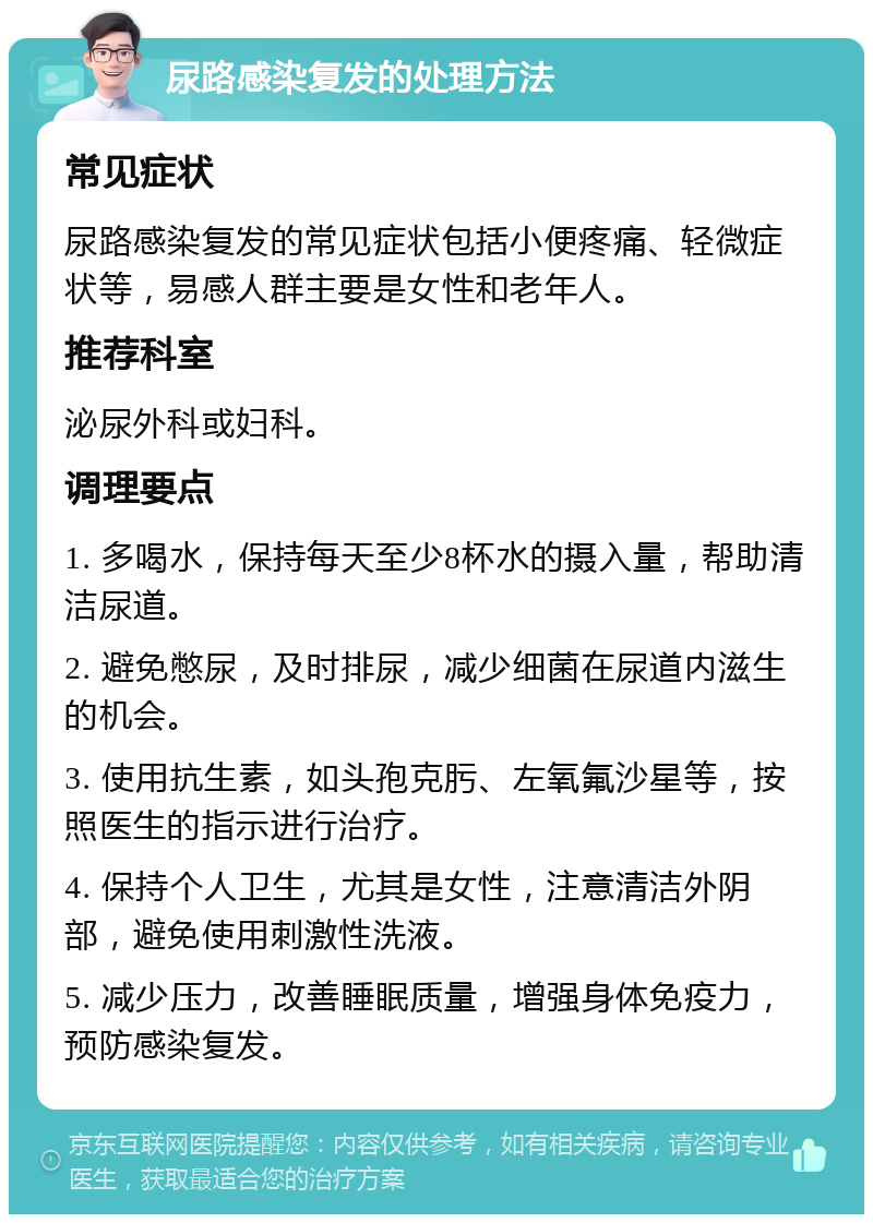 尿路感染复发的处理方法 常见症状 尿路感染复发的常见症状包括小便疼痛、轻微症状等，易感人群主要是女性和老年人。 推荐科室 泌尿外科或妇科。 调理要点 1. 多喝水，保持每天至少8杯水的摄入量，帮助清洁尿道。 2. 避免憋尿，及时排尿，减少细菌在尿道内滋生的机会。 3. 使用抗生素，如头孢克肟、左氧氟沙星等，按照医生的指示进行治疗。 4. 保持个人卫生，尤其是女性，注意清洁外阴部，避免使用刺激性洗液。 5. 减少压力，改善睡眠质量，增强身体免疫力，预防感染复发。