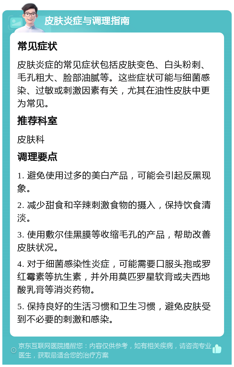 皮肤炎症与调理指南 常见症状 皮肤炎症的常见症状包括皮肤变色、白头粉刺、毛孔粗大、脸部油腻等。这些症状可能与细菌感染、过敏或刺激因素有关，尤其在油性皮肤中更为常见。 推荐科室 皮肤科 调理要点 1. 避免使用过多的美白产品，可能会引起反黑现象。 2. 减少甜食和辛辣刺激食物的摄入，保持饮食清淡。 3. 使用敷尔佳黑膜等收缩毛孔的产品，帮助改善皮肤状况。 4. 对于细菌感染性炎症，可能需要口服头孢或罗红霉素等抗生素，并外用莫匹罗星软膏或夫西地酸乳膏等消炎药物。 5. 保持良好的生活习惯和卫生习惯，避免皮肤受到不必要的刺激和感染。