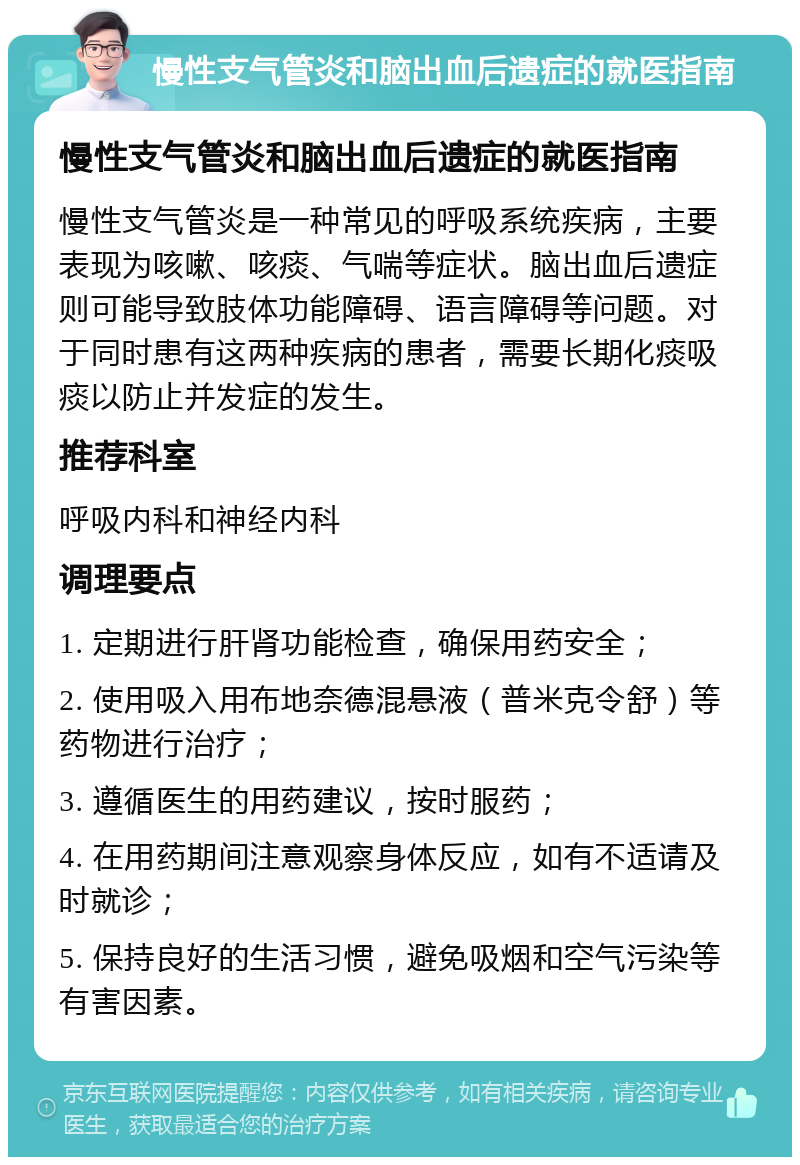 慢性支气管炎和脑出血后遗症的就医指南 慢性支气管炎和脑出血后遗症的就医指南 慢性支气管炎是一种常见的呼吸系统疾病，主要表现为咳嗽、咳痰、气喘等症状。脑出血后遗症则可能导致肢体功能障碍、语言障碍等问题。对于同时患有这两种疾病的患者，需要长期化痰吸痰以防止并发症的发生。 推荐科室 呼吸内科和神经内科 调理要点 1. 定期进行肝肾功能检查，确保用药安全； 2. 使用吸入用布地奈德混悬液（普米克令舒）等药物进行治疗； 3. 遵循医生的用药建议，按时服药； 4. 在用药期间注意观察身体反应，如有不适请及时就诊； 5. 保持良好的生活习惯，避免吸烟和空气污染等有害因素。