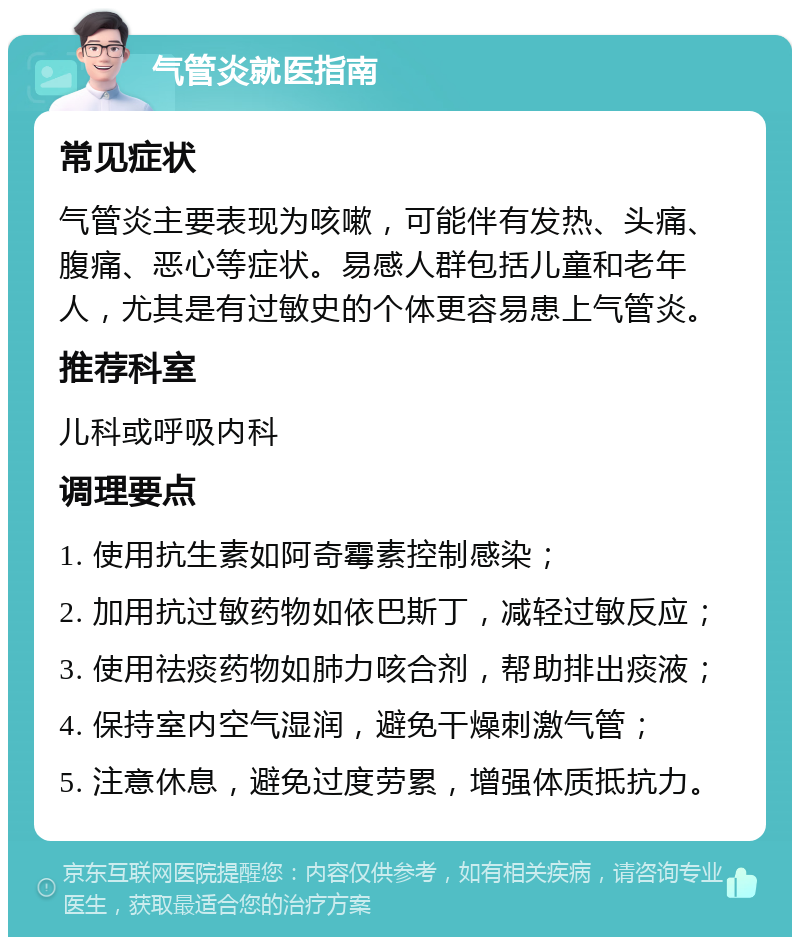 气管炎就医指南 常见症状 气管炎主要表现为咳嗽，可能伴有发热、头痛、腹痛、恶心等症状。易感人群包括儿童和老年人，尤其是有过敏史的个体更容易患上气管炎。 推荐科室 儿科或呼吸内科 调理要点 1. 使用抗生素如阿奇霉素控制感染； 2. 加用抗过敏药物如依巴斯丁，减轻过敏反应； 3. 使用祛痰药物如肺力咳合剂，帮助排出痰液； 4. 保持室内空气湿润，避免干燥刺激气管； 5. 注意休息，避免过度劳累，增强体质抵抗力。