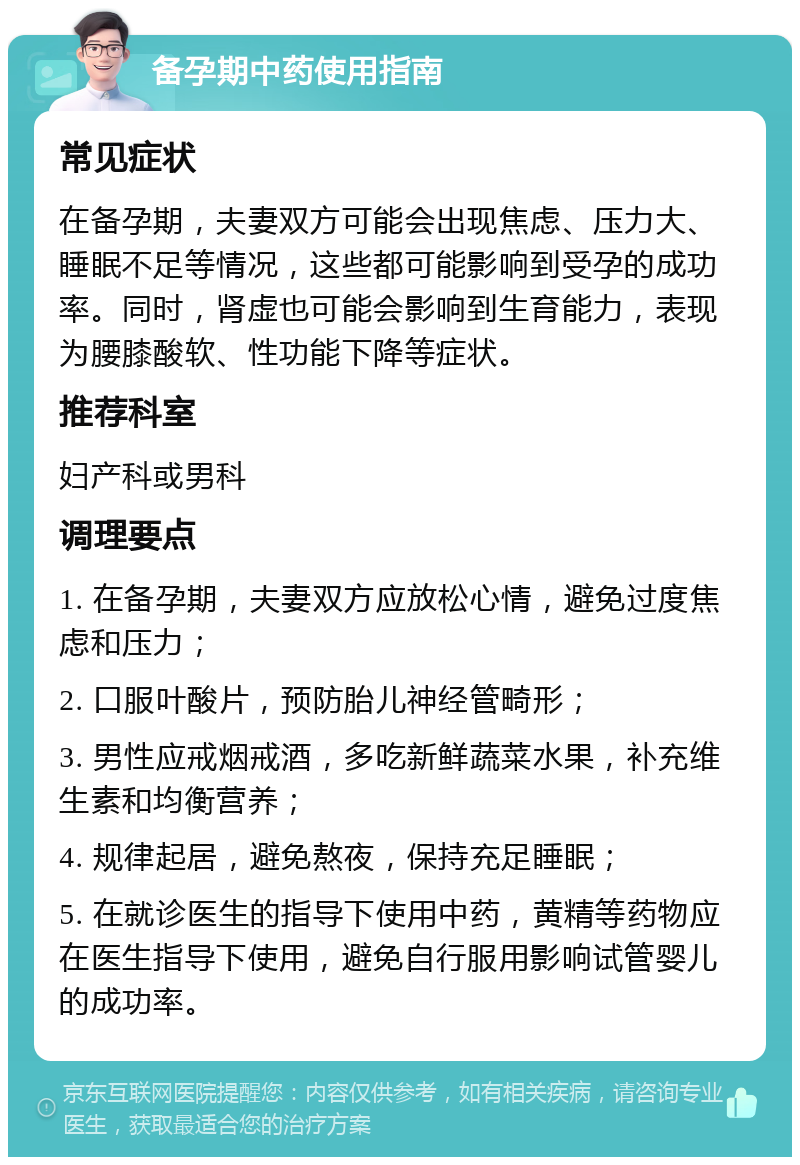 备孕期中药使用指南 常见症状 在备孕期，夫妻双方可能会出现焦虑、压力大、睡眠不足等情况，这些都可能影响到受孕的成功率。同时，肾虚也可能会影响到生育能力，表现为腰膝酸软、性功能下降等症状。 推荐科室 妇产科或男科 调理要点 1. 在备孕期，夫妻双方应放松心情，避免过度焦虑和压力； 2. 口服叶酸片，预防胎儿神经管畸形； 3. 男性应戒烟戒酒，多吃新鲜蔬菜水果，补充维生素和均衡营养； 4. 规律起居，避免熬夜，保持充足睡眠； 5. 在就诊医生的指导下使用中药，黄精等药物应在医生指导下使用，避免自行服用影响试管婴儿的成功率。