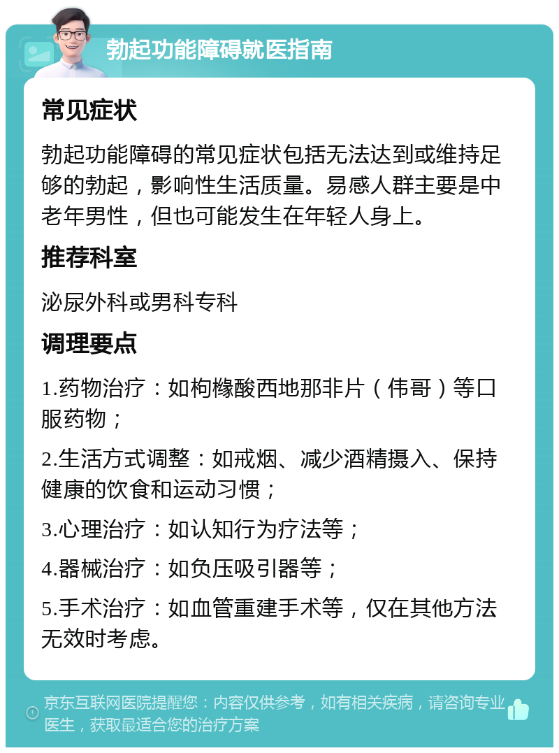 勃起功能障碍就医指南 常见症状 勃起功能障碍的常见症状包括无法达到或维持足够的勃起，影响性生活质量。易感人群主要是中老年男性，但也可能发生在年轻人身上。 推荐科室 泌尿外科或男科专科 调理要点 1.药物治疗：如枸橼酸西地那非片（伟哥）等口服药物； 2.生活方式调整：如戒烟、减少酒精摄入、保持健康的饮食和运动习惯； 3.心理治疗：如认知行为疗法等； 4.器械治疗：如负压吸引器等； 5.手术治疗：如血管重建手术等，仅在其他方法无效时考虑。