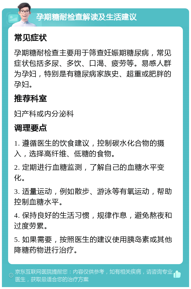 孕期糖耐检查解读及生活建议 常见症状 孕期糖耐检查主要用于筛查妊娠期糖尿病，常见症状包括多尿、多饮、口渴、疲劳等。易感人群为孕妇，特别是有糖尿病家族史、超重或肥胖的孕妇。 推荐科室 妇产科或内分泌科 调理要点 1. 遵循医生的饮食建议，控制碳水化合物的摄入，选择高纤维、低糖的食物。 2. 定期进行血糖监测，了解自己的血糖水平变化。 3. 适量运动，例如散步、游泳等有氧运动，帮助控制血糖水平。 4. 保持良好的生活习惯，规律作息，避免熬夜和过度劳累。 5. 如果需要，按照医生的建议使用胰岛素或其他降糖药物进行治疗。