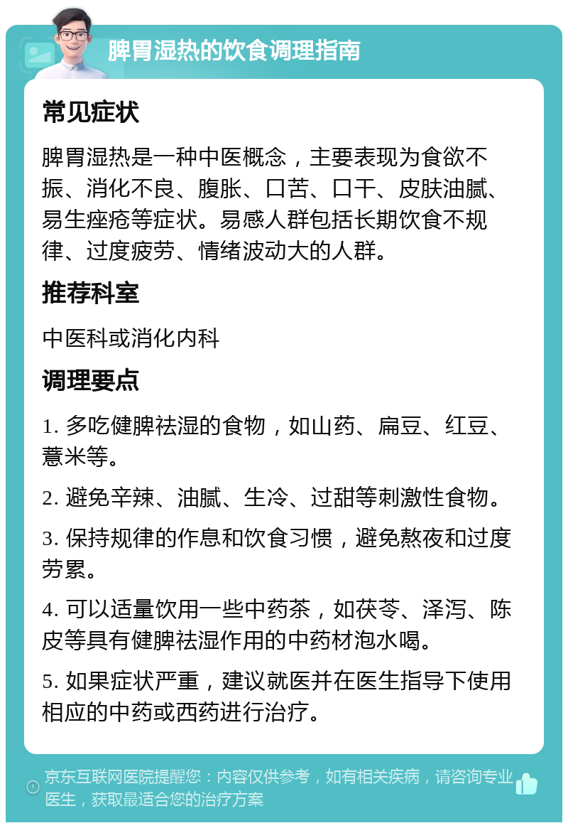 脾胃湿热的饮食调理指南 常见症状 脾胃湿热是一种中医概念，主要表现为食欲不振、消化不良、腹胀、口苦、口干、皮肤油腻、易生痤疮等症状。易感人群包括长期饮食不规律、过度疲劳、情绪波动大的人群。 推荐科室 中医科或消化内科 调理要点 1. 多吃健脾祛湿的食物，如山药、扁豆、红豆、薏米等。 2. 避免辛辣、油腻、生冷、过甜等刺激性食物。 3. 保持规律的作息和饮食习惯，避免熬夜和过度劳累。 4. 可以适量饮用一些中药茶，如茯苓、泽泻、陈皮等具有健脾祛湿作用的中药材泡水喝。 5. 如果症状严重，建议就医并在医生指导下使用相应的中药或西药进行治疗。