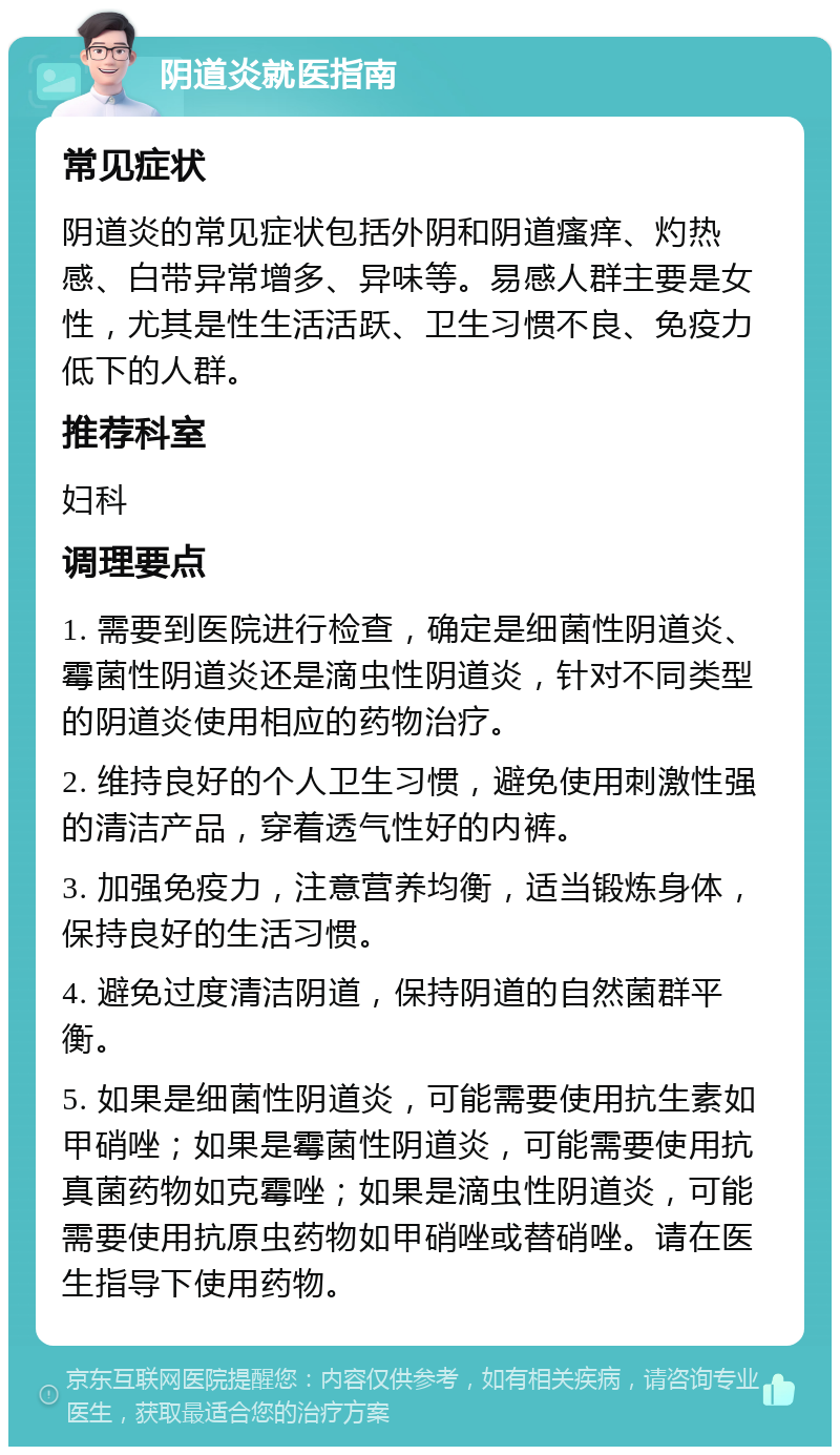 阴道炎就医指南 常见症状 阴道炎的常见症状包括外阴和阴道瘙痒、灼热感、白带异常增多、异味等。易感人群主要是女性，尤其是性生活活跃、卫生习惯不良、免疫力低下的人群。 推荐科室 妇科 调理要点 1. 需要到医院进行检查，确定是细菌性阴道炎、霉菌性阴道炎还是滴虫性阴道炎，针对不同类型的阴道炎使用相应的药物治疗。 2. 维持良好的个人卫生习惯，避免使用刺激性强的清洁产品，穿着透气性好的内裤。 3. 加强免疫力，注意营养均衡，适当锻炼身体，保持良好的生活习惯。 4. 避免过度清洁阴道，保持阴道的自然菌群平衡。 5. 如果是细菌性阴道炎，可能需要使用抗生素如甲硝唑；如果是霉菌性阴道炎，可能需要使用抗真菌药物如克霉唑；如果是滴虫性阴道炎，可能需要使用抗原虫药物如甲硝唑或替硝唑。请在医生指导下使用药物。