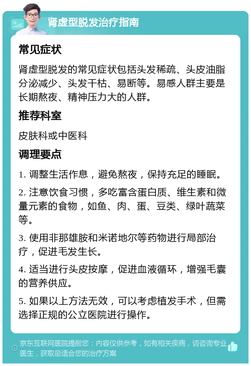 肾虚型脱发治疗指南 常见症状 肾虚型脱发的常见症状包括头发稀疏、头皮油脂分泌减少、头发干枯、易断等。易感人群主要是长期熬夜、精神压力大的人群。 推荐科室 皮肤科或中医科 调理要点 1. 调整生活作息，避免熬夜，保持充足的睡眠。 2. 注意饮食习惯，多吃富含蛋白质、维生素和微量元素的食物，如鱼、肉、蛋、豆类、绿叶蔬菜等。 3. 使用非那雄胺和米诺地尔等药物进行局部治疗，促进毛发生长。 4. 适当进行头皮按摩，促进血液循环，增强毛囊的营养供应。 5. 如果以上方法无效，可以考虑植发手术，但需选择正规的公立医院进行操作。