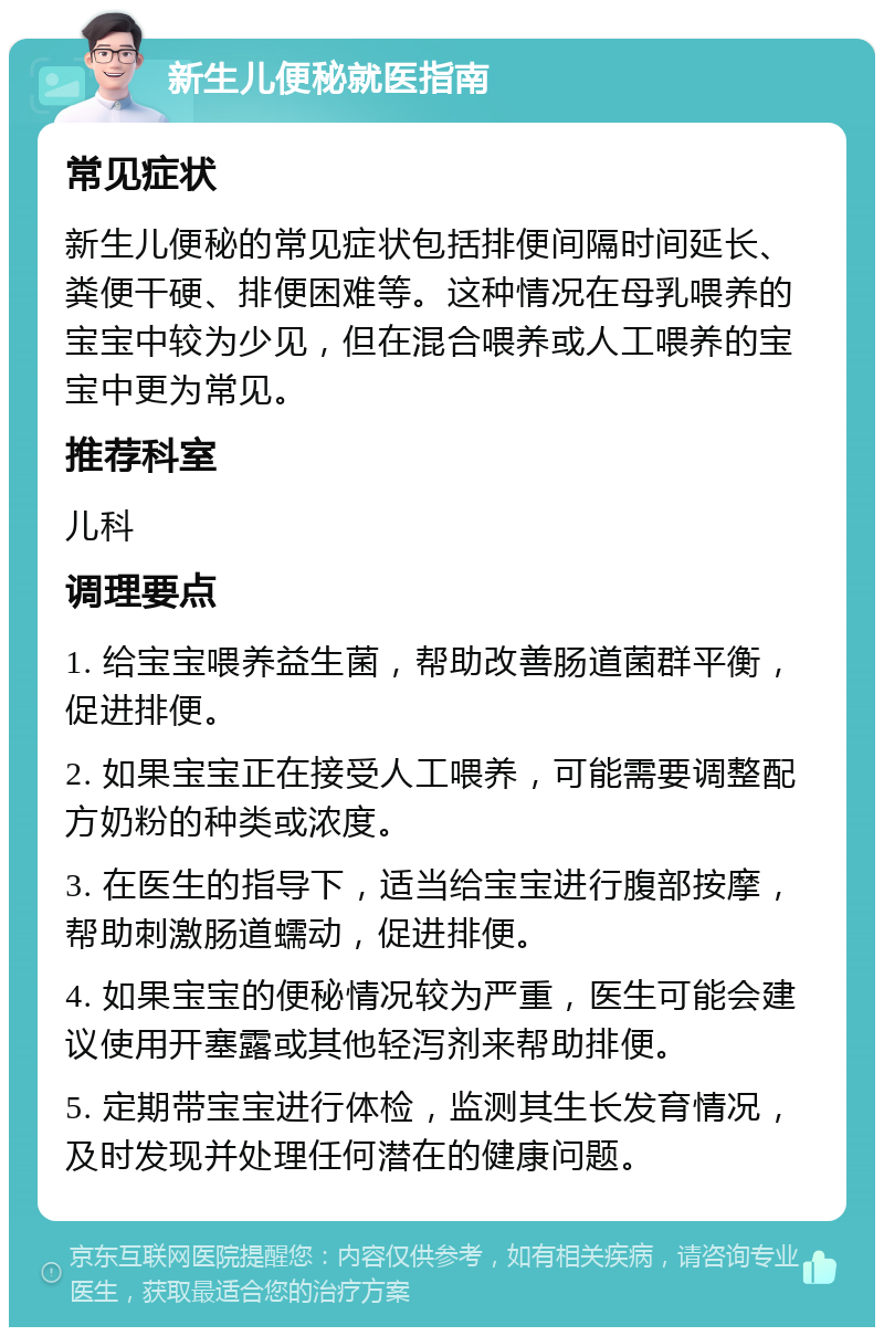 新生儿便秘就医指南 常见症状 新生儿便秘的常见症状包括排便间隔时间延长、粪便干硬、排便困难等。这种情况在母乳喂养的宝宝中较为少见，但在混合喂养或人工喂养的宝宝中更为常见。 推荐科室 儿科 调理要点 1. 给宝宝喂养益生菌，帮助改善肠道菌群平衡，促进排便。 2. 如果宝宝正在接受人工喂养，可能需要调整配方奶粉的种类或浓度。 3. 在医生的指导下，适当给宝宝进行腹部按摩，帮助刺激肠道蠕动，促进排便。 4. 如果宝宝的便秘情况较为严重，医生可能会建议使用开塞露或其他轻泻剂来帮助排便。 5. 定期带宝宝进行体检，监测其生长发育情况，及时发现并处理任何潜在的健康问题。