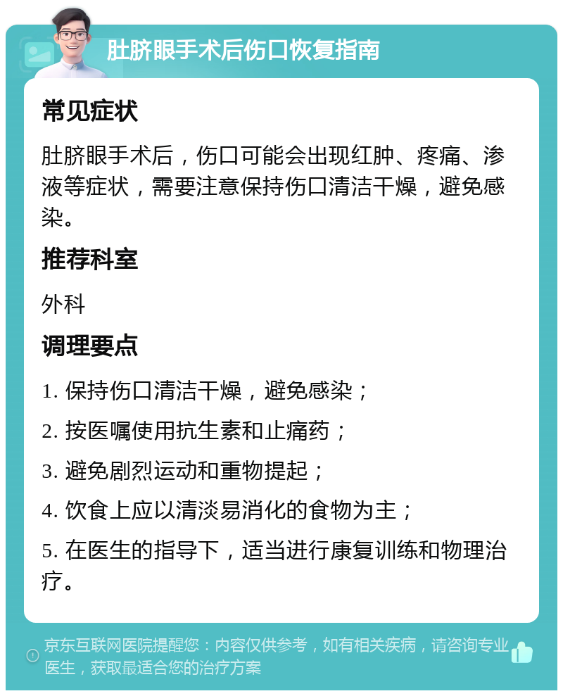 肚脐眼手术后伤口恢复指南 常见症状 肚脐眼手术后，伤口可能会出现红肿、疼痛、渗液等症状，需要注意保持伤口清洁干燥，避免感染。 推荐科室 外科 调理要点 1. 保持伤口清洁干燥，避免感染； 2. 按医嘱使用抗生素和止痛药； 3. 避免剧烈运动和重物提起； 4. 饮食上应以清淡易消化的食物为主； 5. 在医生的指导下，适当进行康复训练和物理治疗。