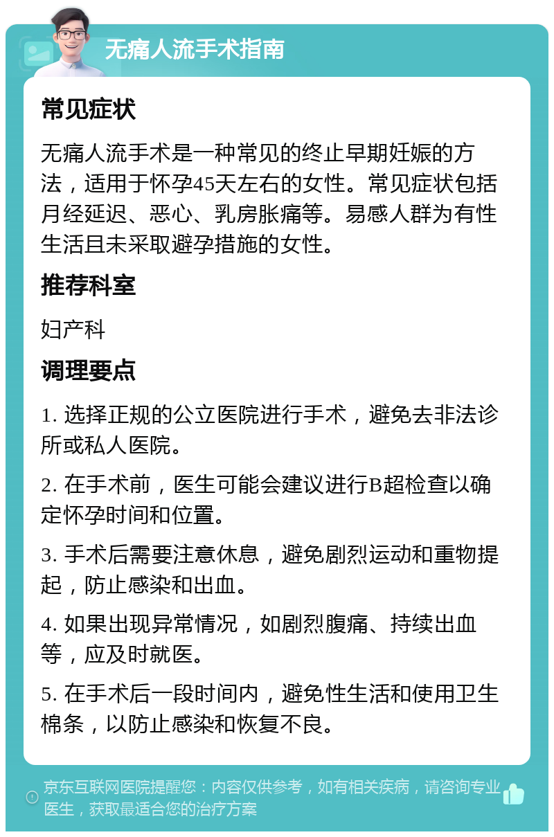 无痛人流手术指南 常见症状 无痛人流手术是一种常见的终止早期妊娠的方法，适用于怀孕45天左右的女性。常见症状包括月经延迟、恶心、乳房胀痛等。易感人群为有性生活且未采取避孕措施的女性。 推荐科室 妇产科 调理要点 1. 选择正规的公立医院进行手术，避免去非法诊所或私人医院。 2. 在手术前，医生可能会建议进行B超检查以确定怀孕时间和位置。 3. 手术后需要注意休息，避免剧烈运动和重物提起，防止感染和出血。 4. 如果出现异常情况，如剧烈腹痛、持续出血等，应及时就医。 5. 在手术后一段时间内，避免性生活和使用卫生棉条，以防止感染和恢复不良。