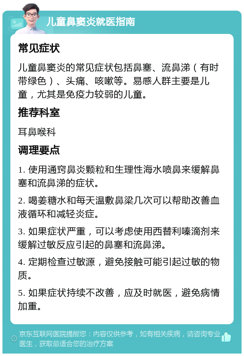 儿童鼻窦炎就医指南 常见症状 儿童鼻窦炎的常见症状包括鼻塞、流鼻涕（有时带绿色）、头痛、咳嗽等。易感人群主要是儿童，尤其是免疫力较弱的儿童。 推荐科室 耳鼻喉科 调理要点 1. 使用通窍鼻炎颗粒和生理性海水喷鼻来缓解鼻塞和流鼻涕的症状。 2. 喝姜糖水和每天温敷鼻梁几次可以帮助改善血液循环和减轻炎症。 3. 如果症状严重，可以考虑使用西替利嗪滴剂来缓解过敏反应引起的鼻塞和流鼻涕。 4. 定期检查过敏源，避免接触可能引起过敏的物质。 5. 如果症状持续不改善，应及时就医，避免病情加重。